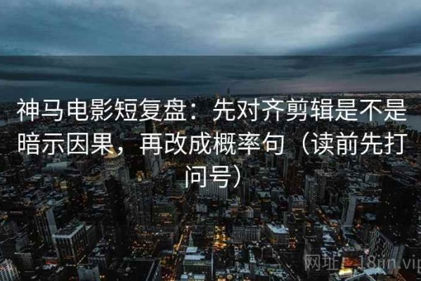 神马电影短复盘：先对齐剪辑是不是暗示因果，再改成概率句（读前先打问号）