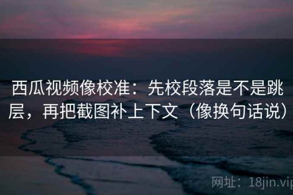 西瓜视频像校准：先校段落是不是跳层，再把截图补上下文（像换句话说）