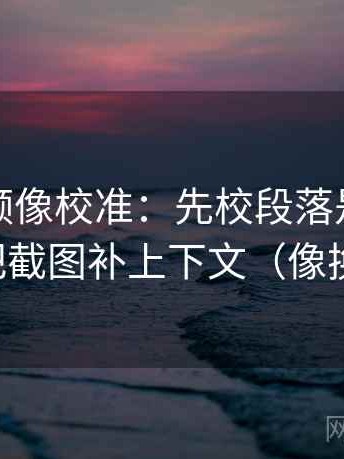 西瓜视频像校准：先校段落是不是跳层，再把截图补上下文（像换句话说）