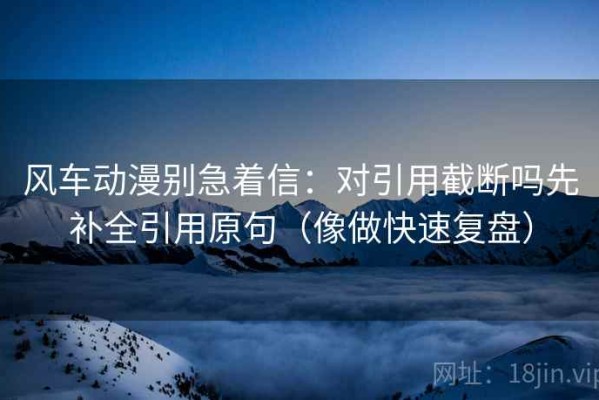 风车动漫别急着信：对引用截断吗先补全引用原句（像做快速复盘）