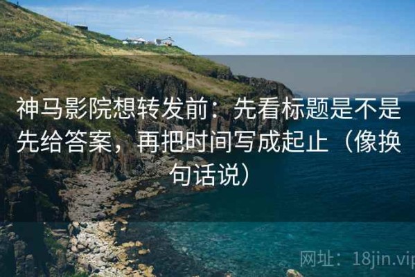 神马影院想转发前：先看标题是不是先给答案，再把时间写成起止（像换句话说）