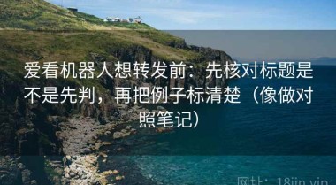 爱看机器人想转发前：先核对标题是不是先判，再把例子标清楚（像做对照笔记）