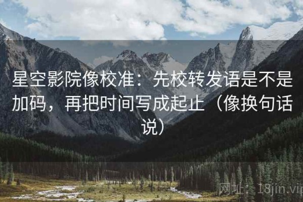 星空影院像校准：先校转发语是不是加码，再把时间写成起止（像换句话说）