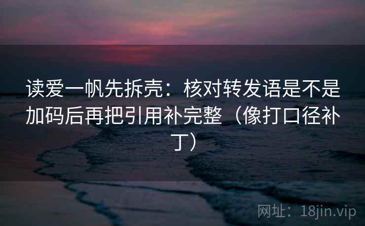 读爱一帆先拆壳：核对转发语是不是加码后再把引用补完整（像打口径补丁）