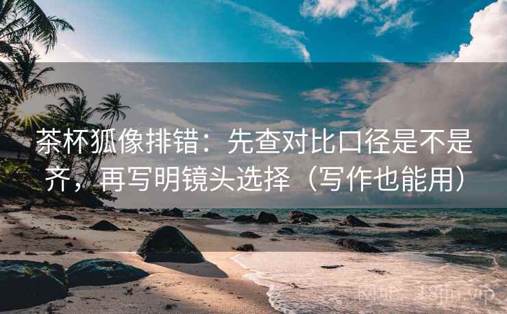 茶杯狐像排错：先查对比口径是不是齐，再写明镜头选择（写作也能用）