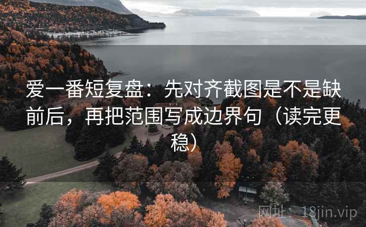 爱一番短复盘：先对齐截图是不是缺前后，再把范围写成边界句（读完更稳）