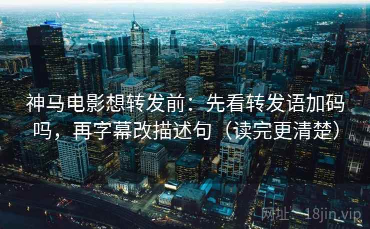 神马电影想转发前：先看转发语加码吗，再字幕改描述句（读完更清楚）