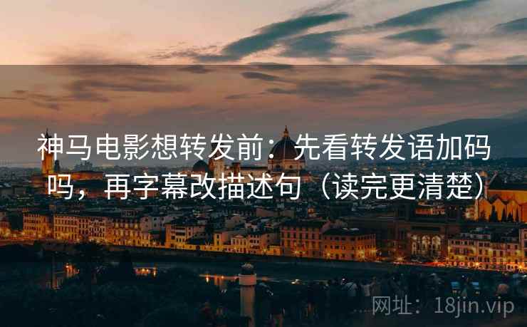 神马电影想转发前：先看转发语加码吗，再字幕改描述句（读完更清楚）