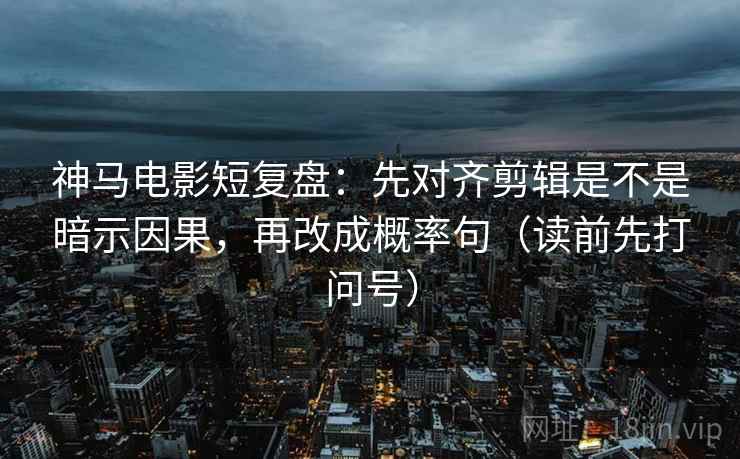 神马电影短复盘：先对齐剪辑是不是暗示因果，再改成概率句（读前先打问号）