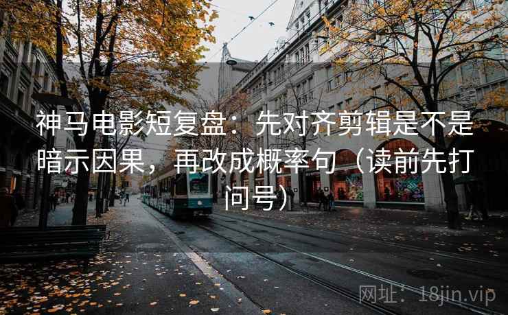神马电影短复盘：先对齐剪辑是不是暗示因果，再改成概率句（读前先打问号）