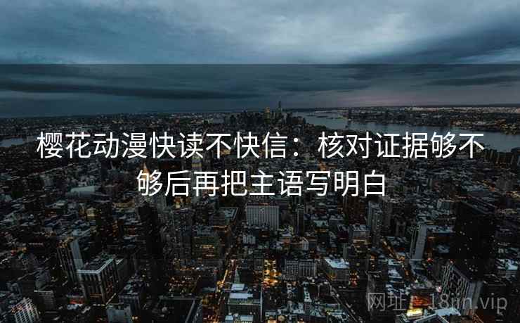 樱花动漫快读不快信：核对证据够不够后再把主语写明白