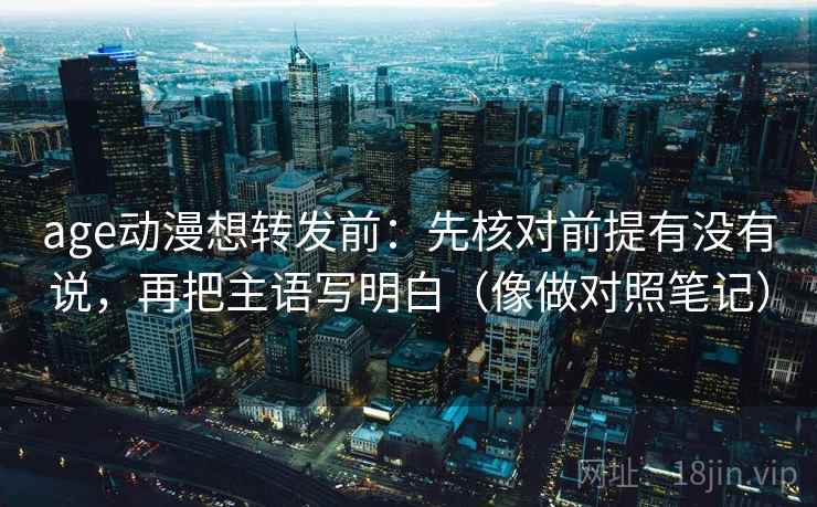 age动漫想转发前：先核对前提有没有说，再把主语写明白（像做对照笔记）