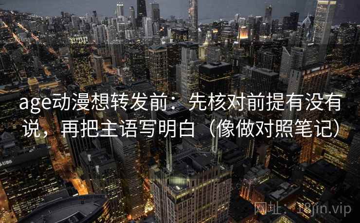 age动漫想转发前：先核对前提有没有说，再把主语写明白（像做对照笔记）