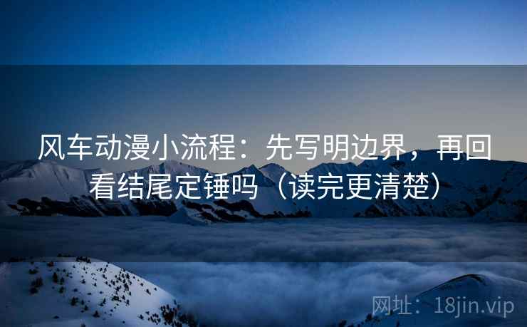风车动漫小流程：先写明边界，再回看结尾定锤吗（读完更清楚）