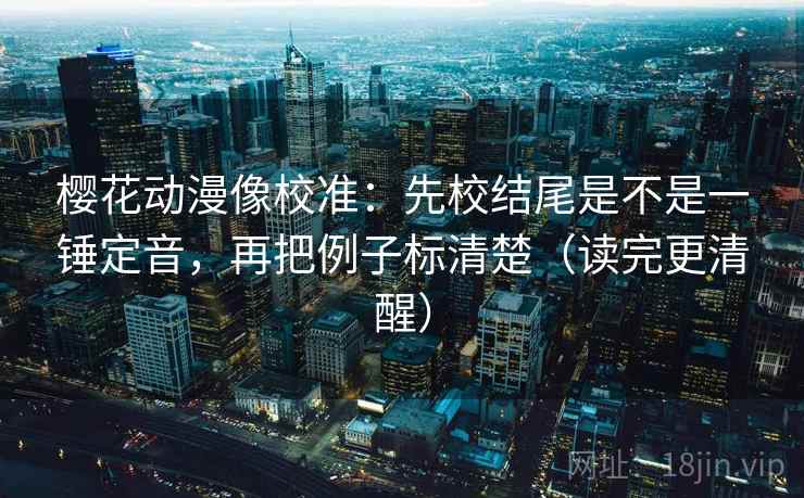 樱花动漫像校准：先校结尾是不是一锤定音，再把例子标清楚（读完更清醒）