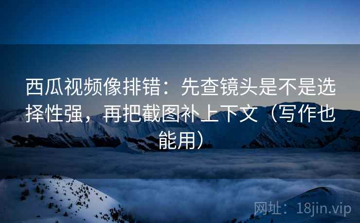 西瓜视频像排错：先查镜头是不是选择性强，再把截图补上下文（写作也能用）