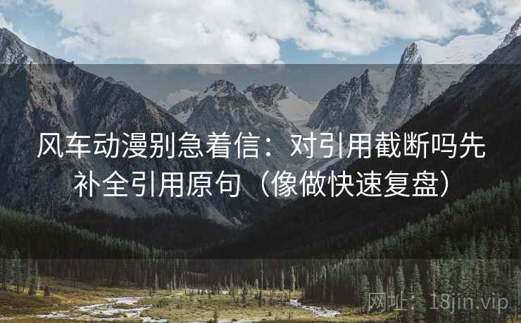 风车动漫别急着信：对引用截断吗先补全引用原句（像做快速复盘）