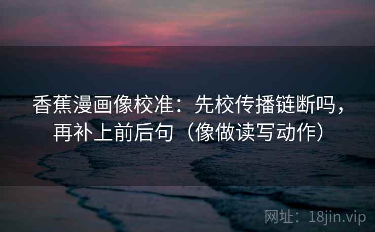 香蕉漫画像校准：先校传播链断吗，再补上前后句（像做读写动作）