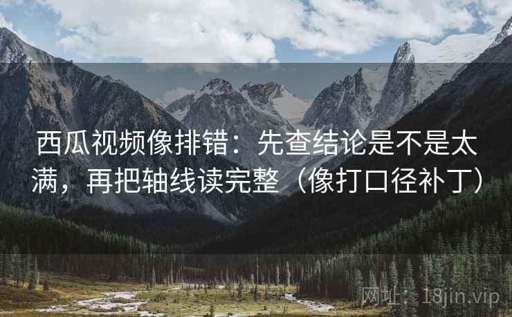 西瓜视频像排错：先查结论是不是太满，再把轴线读完整（像打口径补丁）