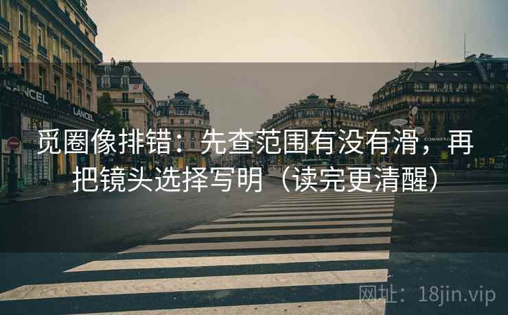 觅圈像排错：先查范围有没有滑，再把镜头选择写明（读完更清醒）