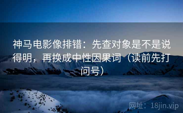 神马电影像排错：先查对象是不是说得明，再换成中性因果词（读前先打问号）