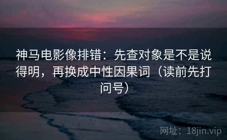 神马电影像排错：先查对象是不是说得明，再换成中性因果词（读前先打问号）