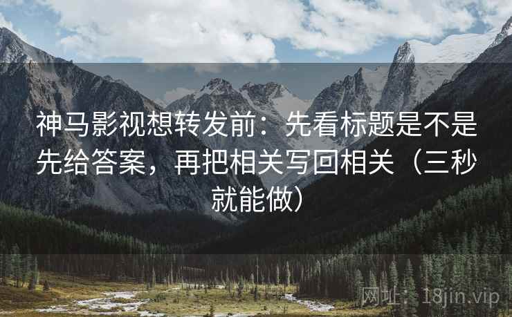 神马影视想转发前：先看标题是不是先给答案，再把相关写回相关（三秒就能做）