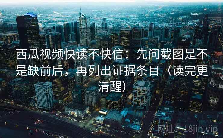 西瓜视频快读不快信：先问截图是不是缺前后，再列出证据条目（读完更清醒）
