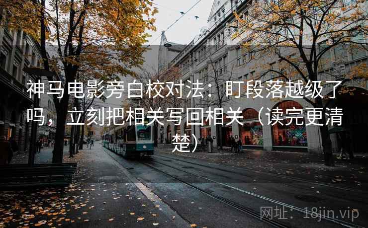 神马电影旁白校对法：盯段落越级了吗，立刻把相关写回相关（读完更清楚）