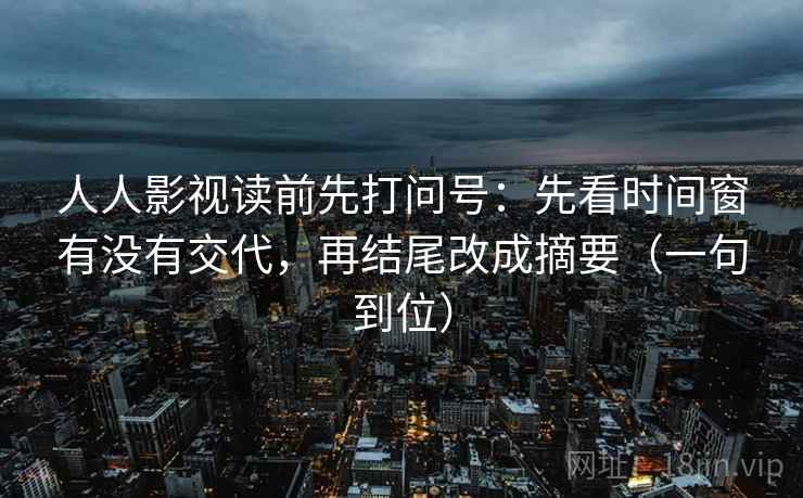 人人影视读前先打问号：先看时间窗有没有交代，再结尾改成摘要（一句到位）