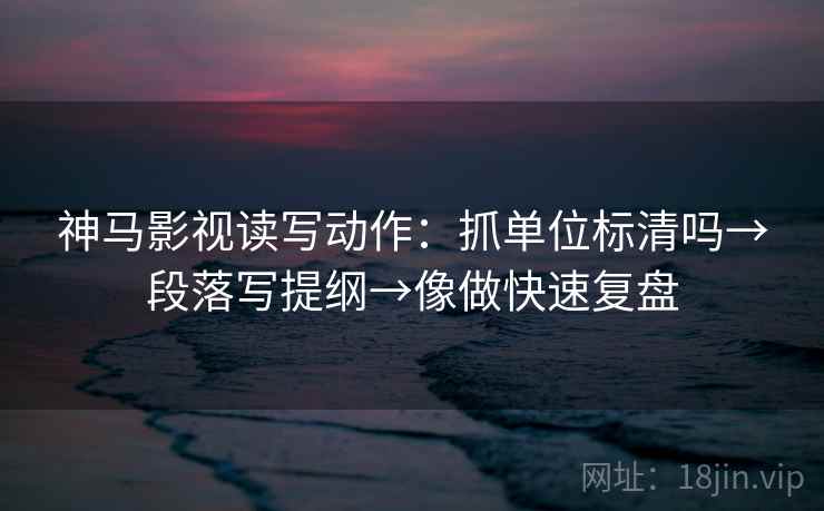 神马影视读写动作：抓单位标清吗→段落写提纲→像做快速复盘