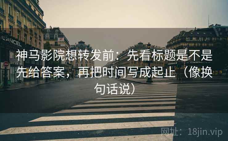 神马影院想转发前：先看标题是不是先给答案，再把时间写成起止（像换句话说）