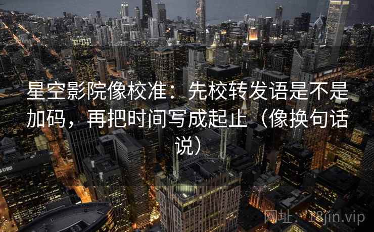 星空影院像校准：先校转发语是不是加码，再把时间写成起止（像换句话说）
