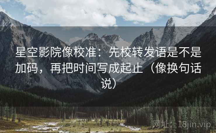 星空影院像校准：先校转发语是不是加码，再把时间写成起止（像换句话说）