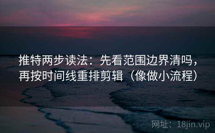 推特两步读法：先看范围边界清吗，再按时间线重排剪辑（像做小流程）