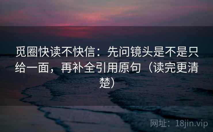 觅圈快读不快信：先问镜头是不是只给一面，再补全引用原句（读完更清楚）
