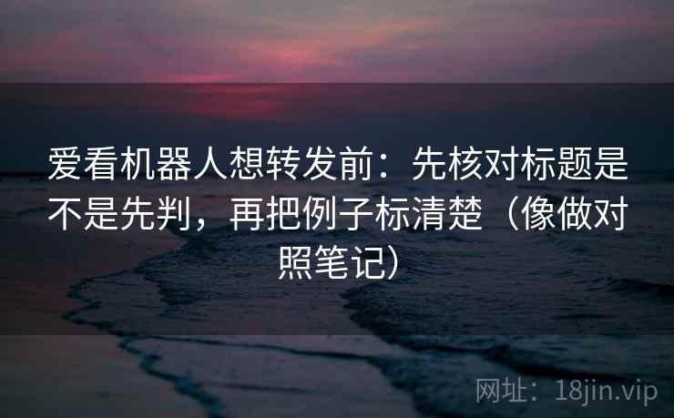 爱看机器人想转发前：先核对标题是不是先判，再把例子标清楚（像做对照笔记）