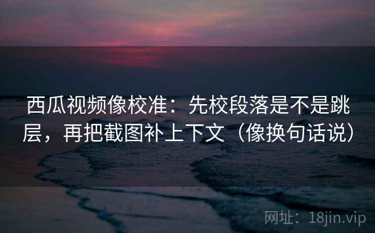 西瓜视频像校准：先校段落是不是跳层，再把截图补上下文（像换句话说）