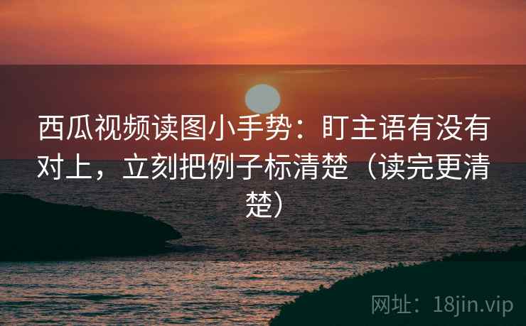 西瓜视频读图小手势：盯主语有没有对上，立刻把例子标清楚（读完更清楚）