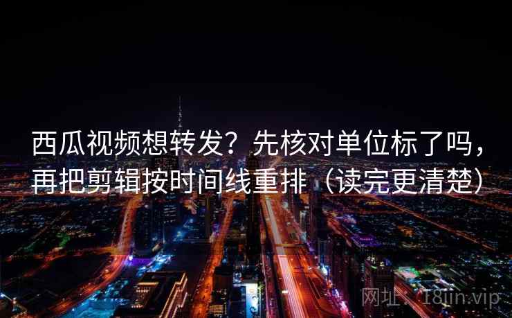 西瓜视频想转发？先核对单位标了吗，再把剪辑按时间线重排（读完更清楚）