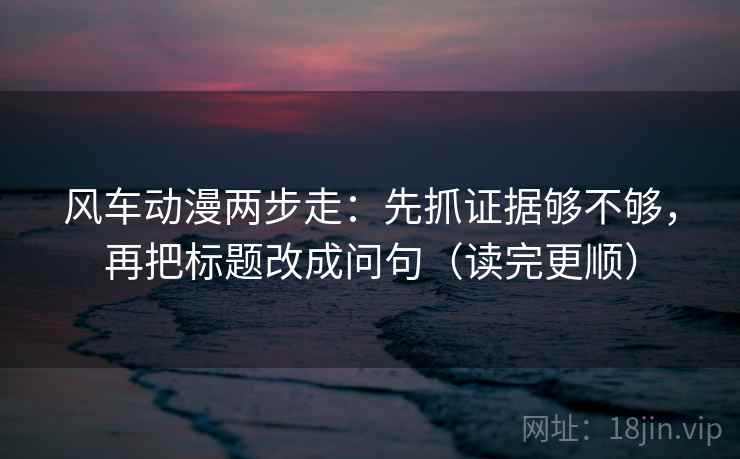 风车动漫两步走：先抓证据够不够，再把标题改成问句（读完更顺）