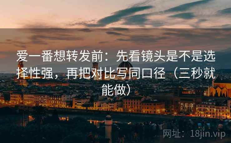 爱一番想转发前:先看镜头是不是选择性强,再把对比写同口径(三秒就能做) 爱一番想转发前:先看镜头是不是选择性强,再把对比写同口径(三秒就能做)