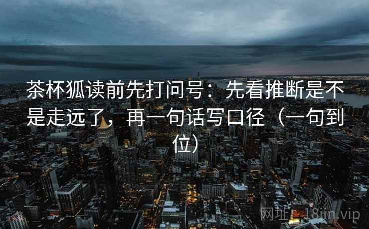 茶杯狐读前先打问号：先看推断是不是走远了，再一句话写口径（一句到位）