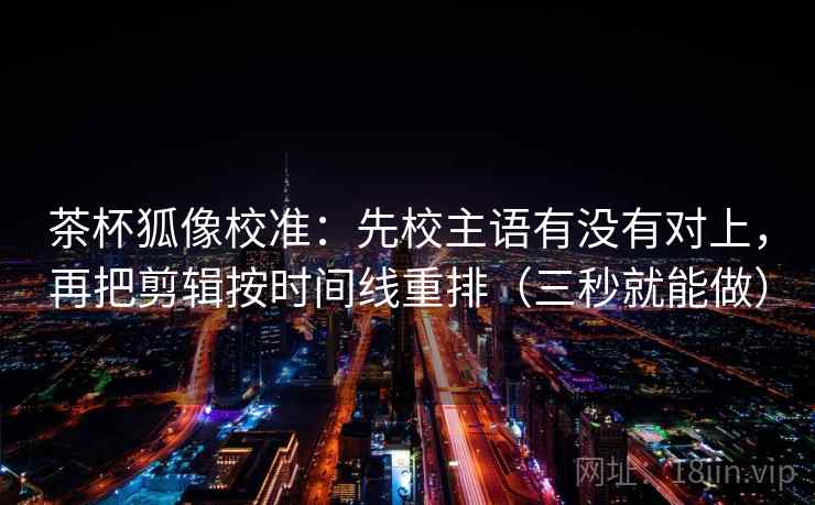 茶杯狐像校准：先校主语有没有对上，再把剪辑按时间线重排（三秒就能做）