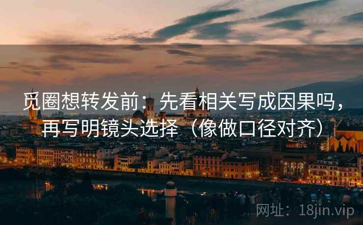 觅圈想转发前：先看相关写成因果吗，再写明镜头选择（像做口径对齐）