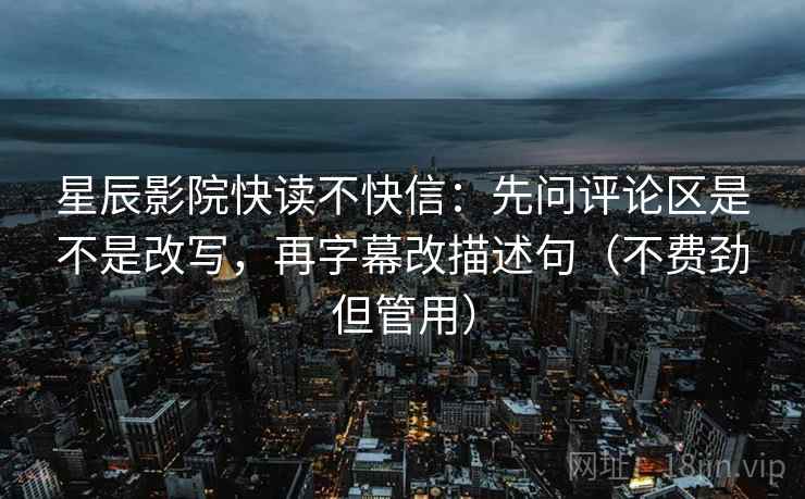 星辰影院快读不快信:先问评论区是不是改写,再字幕改描述句(不费劲但管用) 星辰影院快读不快信:先问评论区是不是改写,再字幕改描述句(不费劲但管用)