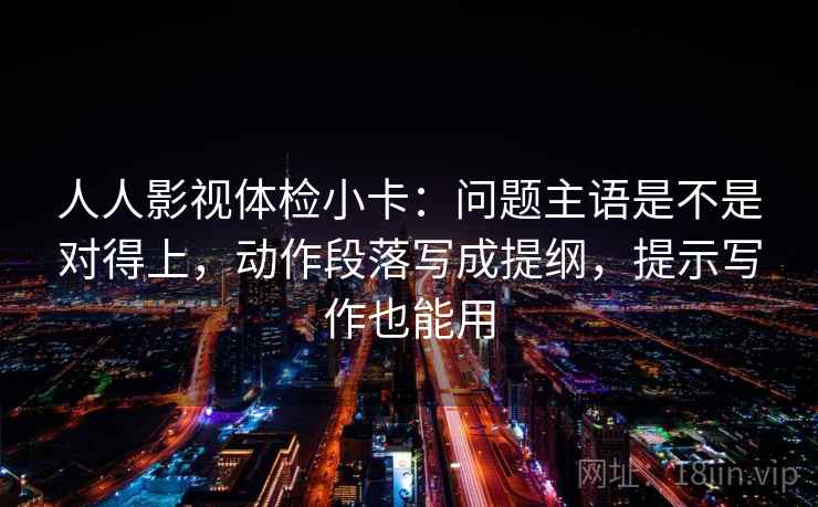 人人影视体检小卡：问题主语是不是对得上，动作段落写成提纲，提示写作也能用