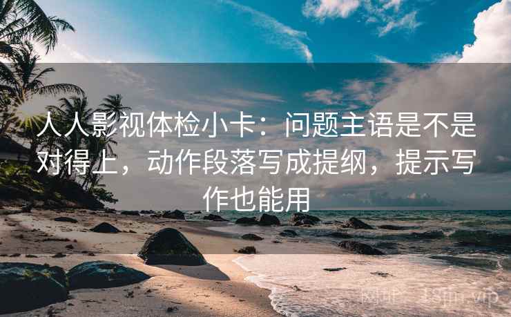 人人影视体检小卡：问题主语是不是对得上，动作段落写成提纲，提示写作也能用