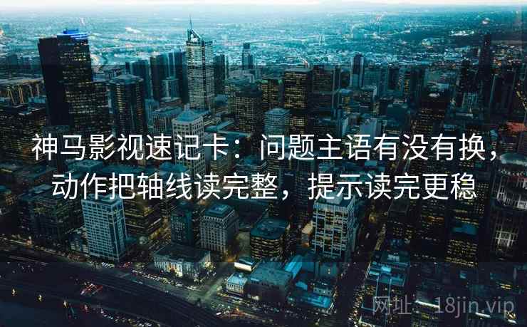 神马影视速记卡：问题主语有没有换，动作把轴线读完整，提示读完更稳
