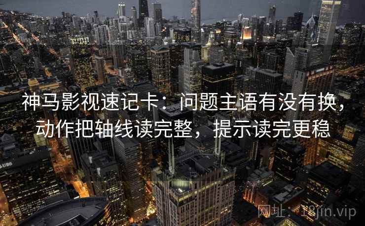 神马影视速记卡：问题主语有没有换，动作把轴线读完整，提示读完更稳